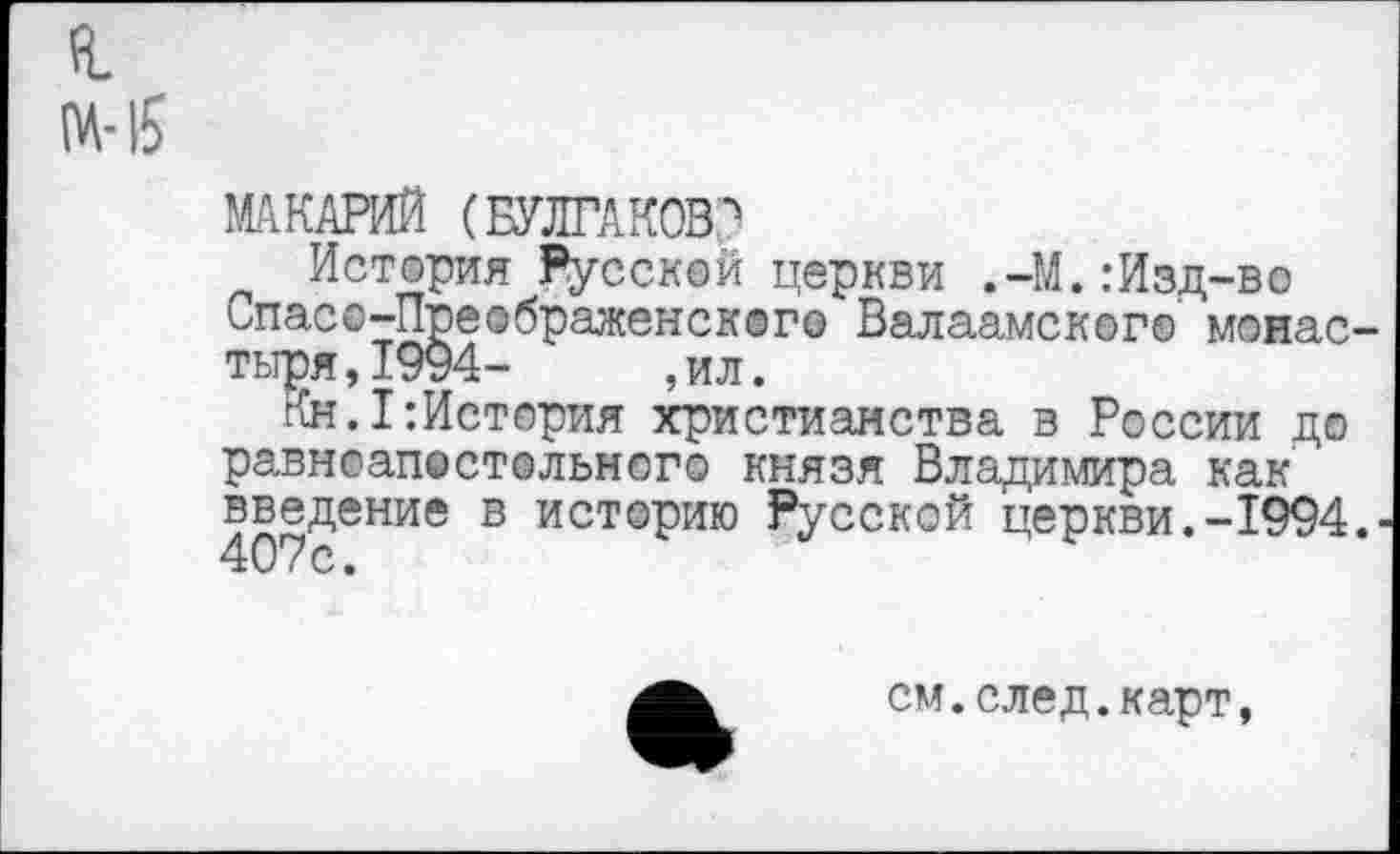 ﻿я М-15
МАКАРИЙ (БУЛГАКОВл
История Русской церкви .-М.:Изд-во ьпасо-Преображенского Валаамского монастыря,!^- , ил.
Кн.!:История христианства в России до равноапостольного князя Владимира как введение в историю Русской церкви.-1994.• 407с.
см.след.карт,